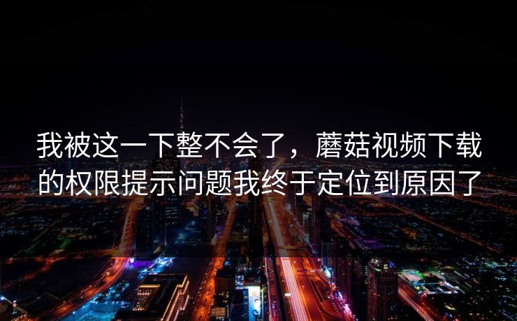 我被这一下整不会了，蘑菇视频下载的权限提示问题我终于定位到原因了