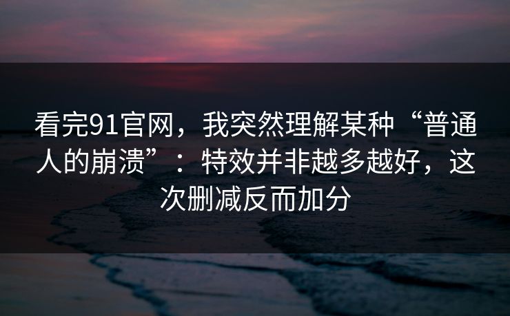 看完91官网，我突然理解某种“普通人的崩溃”：特效并非越多越好，这次删减反而加分