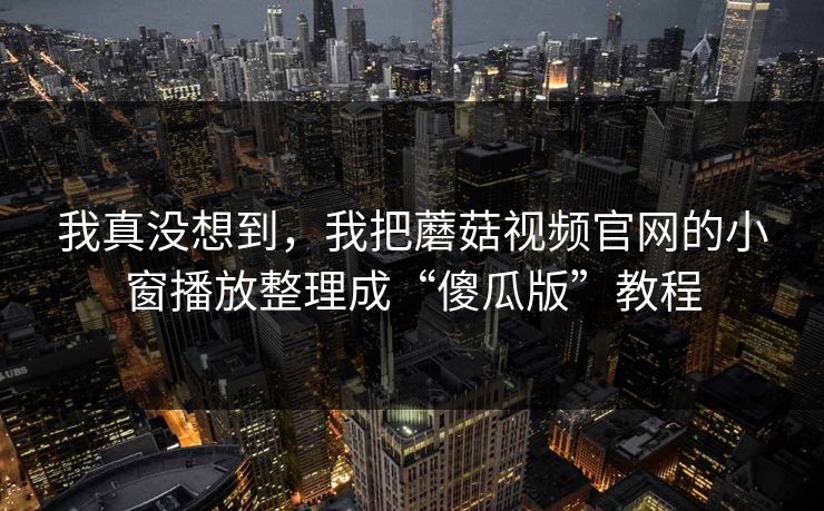 我真没想到，我把蘑菇视频官网的小窗播放整理成“傻瓜版”教程