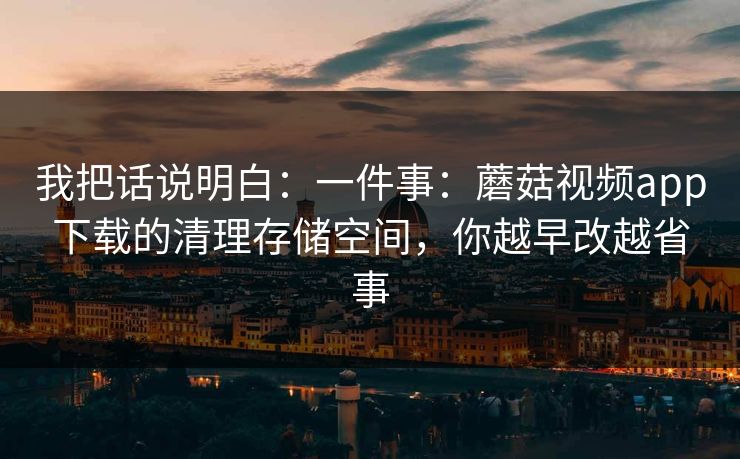 我把话说明白：一件事：蘑菇视频app下载的清理存储空间，你越早改越省事