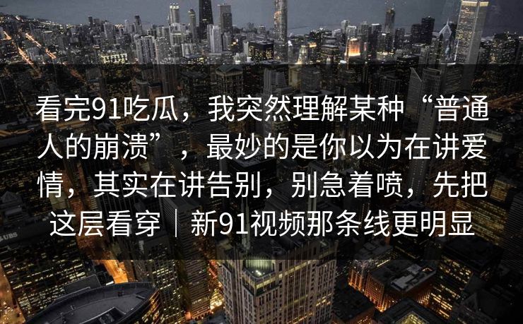 看完91吃瓜，我突然理解某种“普通人的崩溃”，最妙的是你以为在讲爱情，其实在讲告别，别急着喷，先把这层看穿｜新91视频那条线更明显