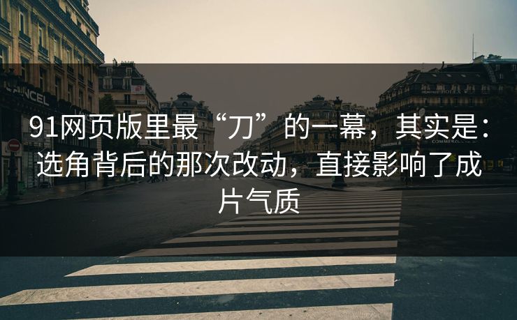 91网页版里最“刀”的一幕，其实是：选角背后的那次改动，直接影响了成片气质