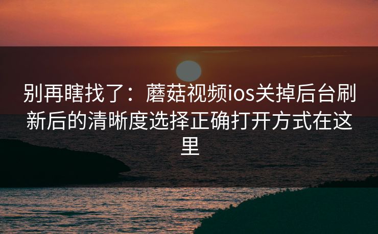 别再瞎找了：蘑菇视频ios关掉后台刷新后的清晰度选择正确打开方式在这里