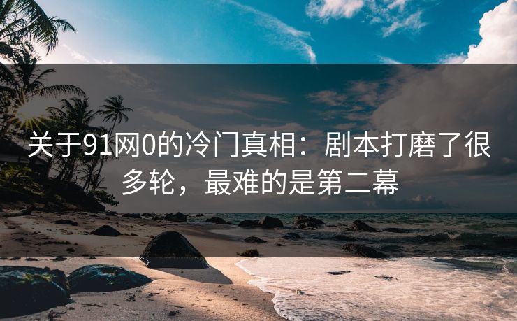 关于91网0的冷门真相：剧本打磨了很多轮，最难的是第二幕