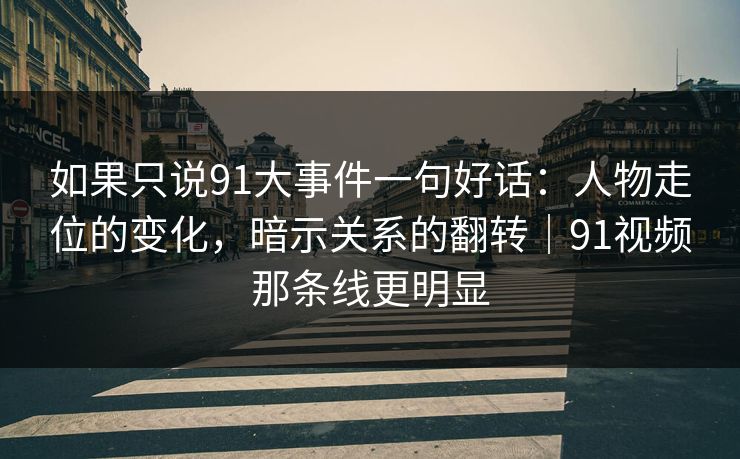如果只说91大事件一句好话：人物走位的变化，暗示关系的翻转｜91视频那条线更明显