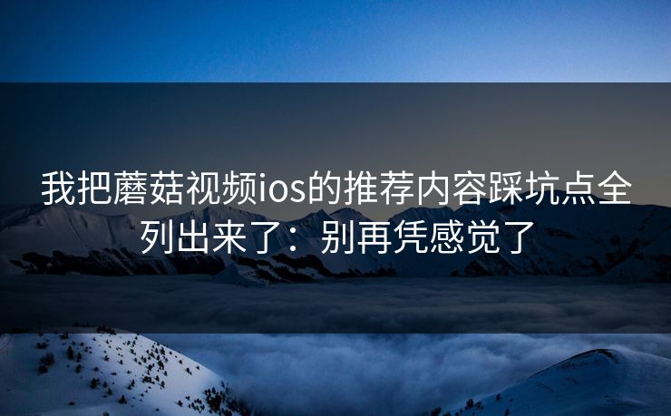我把蘑菇视频ios的推荐内容踩坑点全列出来了：别再凭感觉了