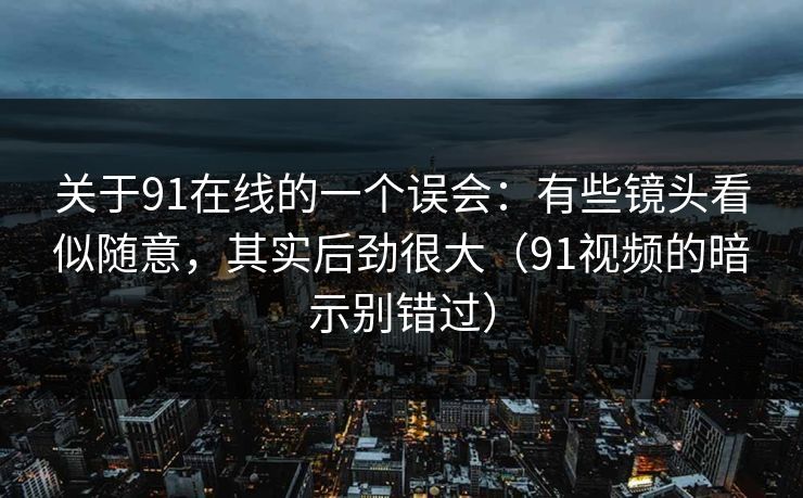 关于91在线的一个误会：有些镜头看似随意，其实后劲很大（91视频的暗示别错过）