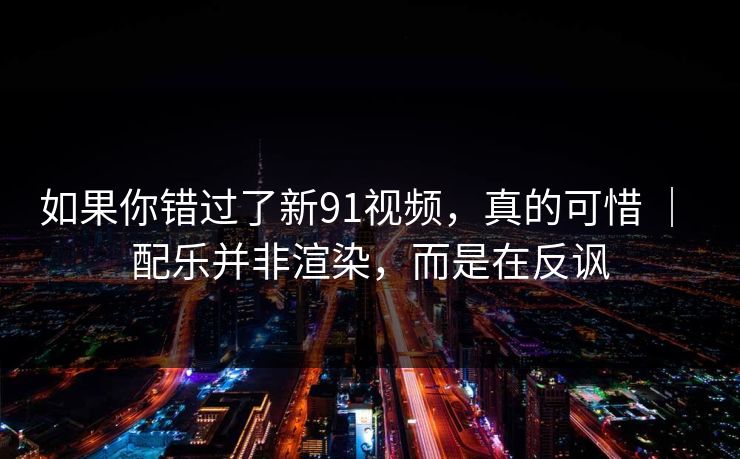 如果你错过了新91视频，真的可惜 ｜ 配乐并非渲染，而是在反讽
