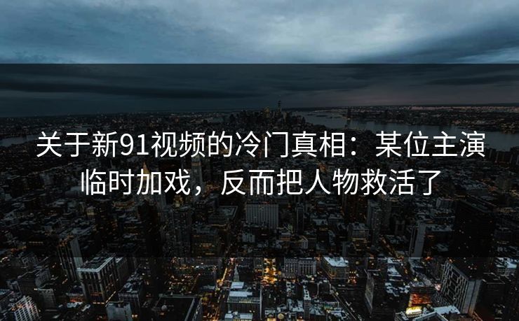 关于新91视频的冷门真相：某位主演临时加戏，反而把人物救活了