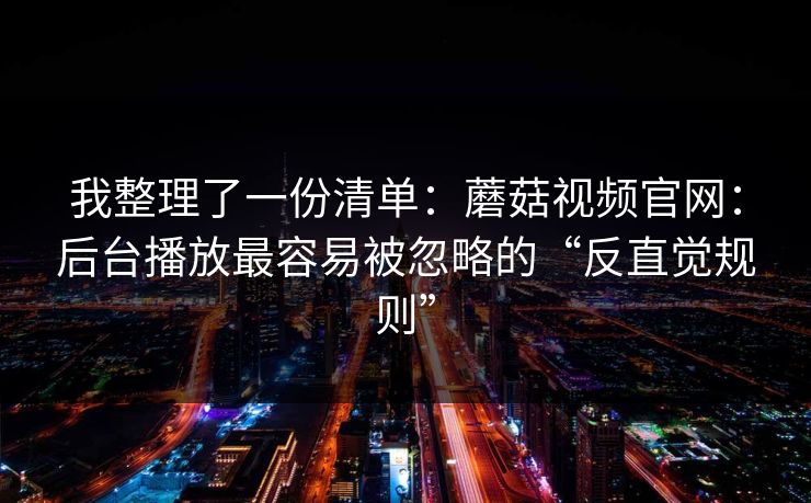 我整理了一份清单：蘑菇视频官网：后台播放最容易被忽略的“反直觉规则”