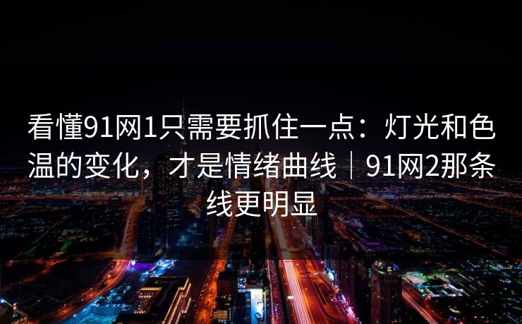 看懂91网1只需要抓住一点：灯光和色温的变化，才是情绪曲线｜91网2那条线更明显