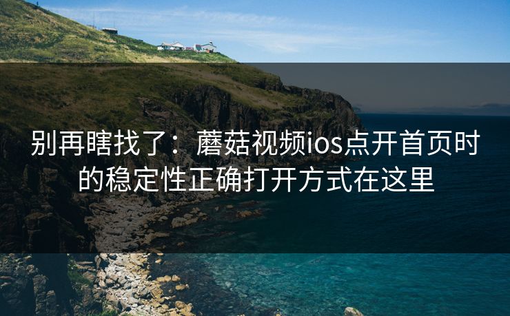别再瞎找了：蘑菇视频ios点开首页时的稳定性正确打开方式在这里