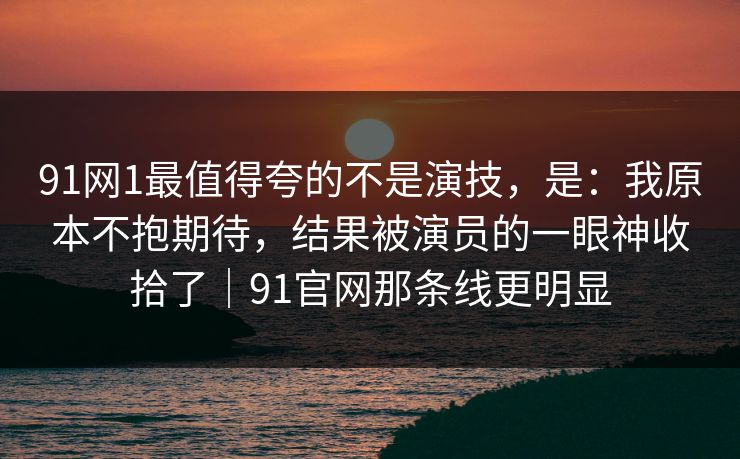 91网1最值得夸的不是演技，是：我原本不抱期待，结果被演员的一眼神收拾了｜91官网那条线更明显