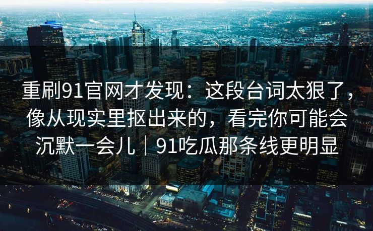 重刷91官网才发现：这段台词太狠了，像从现实里抠出来的，看完你可能会沉默一会儿｜91吃瓜那条线更明显