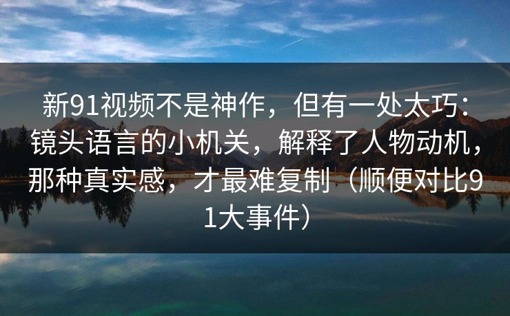 新91视频不是神作，但有一处太巧：镜头语言的小机关，解释了人物动机，那种真实感，才最难复制（顺便对比91大事件）