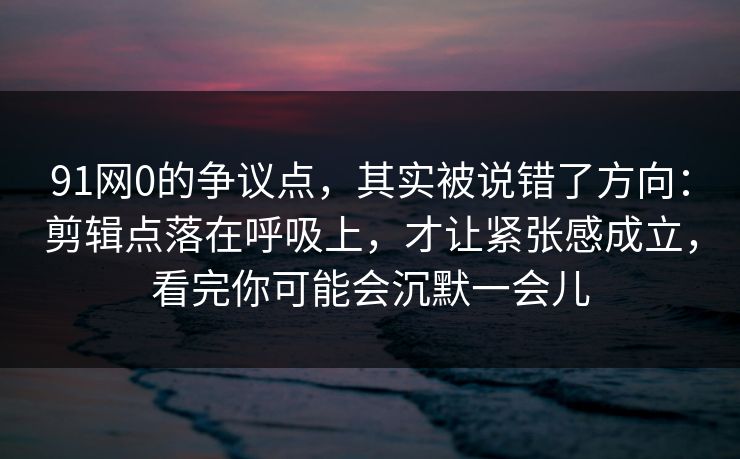91网0的争议点，其实被说错了方向：剪辑点落在呼吸上，才让紧张感成立，看完你可能会沉默一会儿