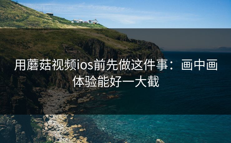 用蘑菇视频ios前先做这件事：画中画体验能好一大截