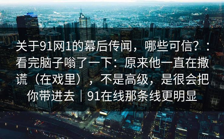 关于91网1的幕后传闻，哪些可信？：看完脑子嗡了一下：原来他一直在撒谎（在戏里），不是高级，是很会把你带进去｜91在线那条线更明显