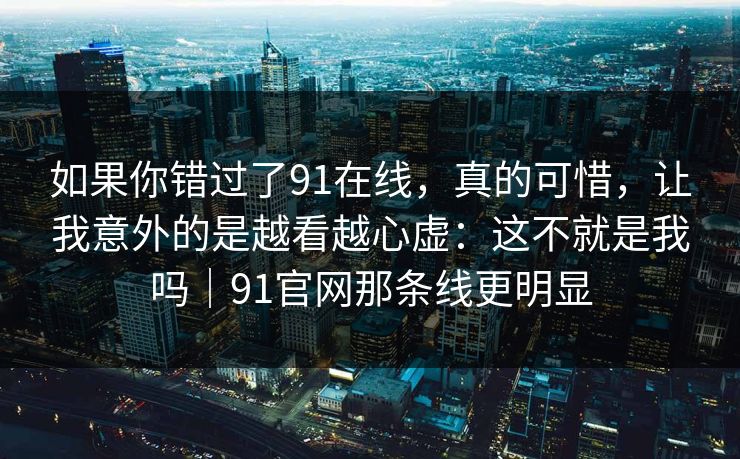 如果你错过了91在线，真的可惜，让我意外的是越看越心虚：这不就是我吗｜91官网那条线更明显