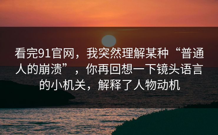 看完91官网，我突然理解某种“普通人的崩溃”，你再回想一下镜头语言的小机关，解释了人物动机