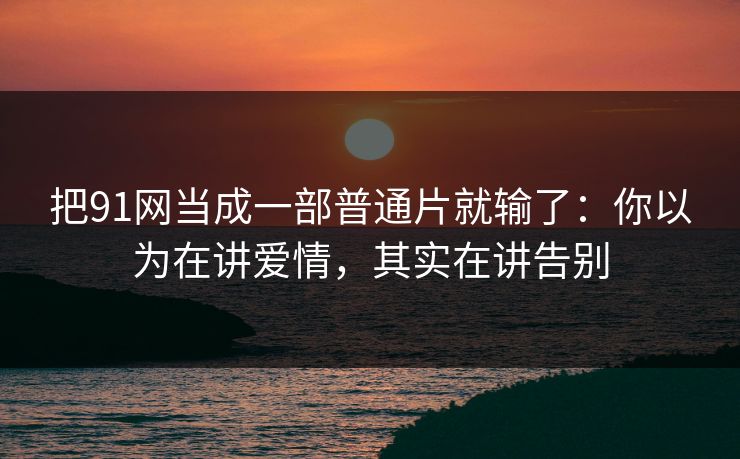 把91网当成一部普通片就输了：你以为在讲爱情，其实在讲告别