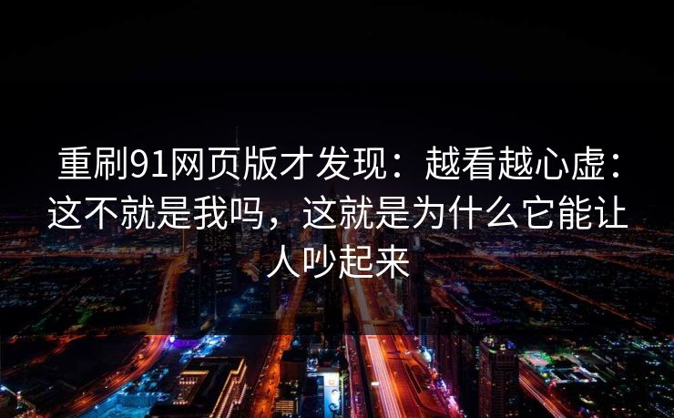 重刷91网页版才发现：越看越心虚：这不就是我吗，这就是为什么它能让人吵起来