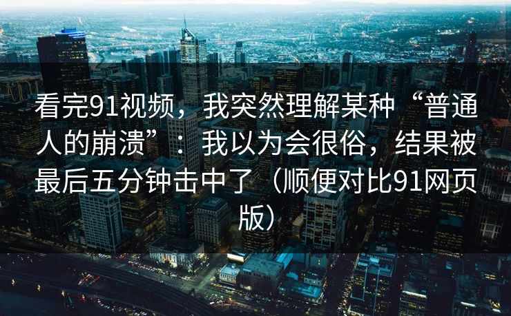 看完91视频，我突然理解某种“普通人的崩溃”：我以为会很俗，结果被最后五分钟击中了（顺便对比91网页版）