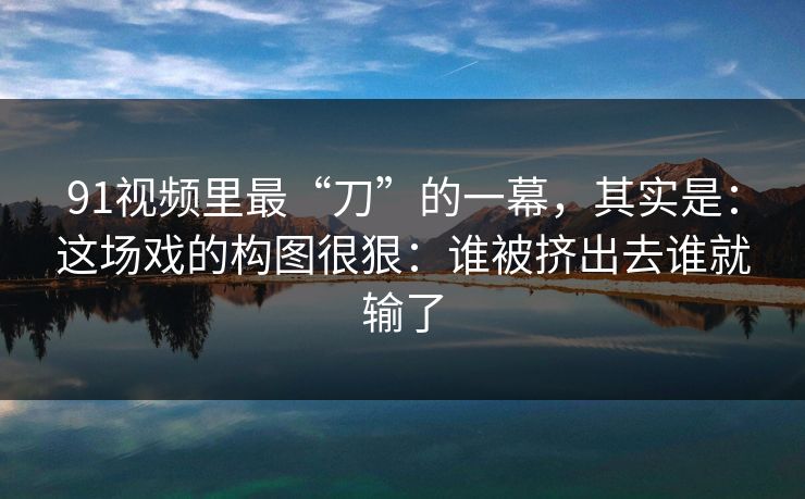91视频里最“刀”的一幕，其实是：这场戏的构图很狠：谁被挤出去谁就输了
