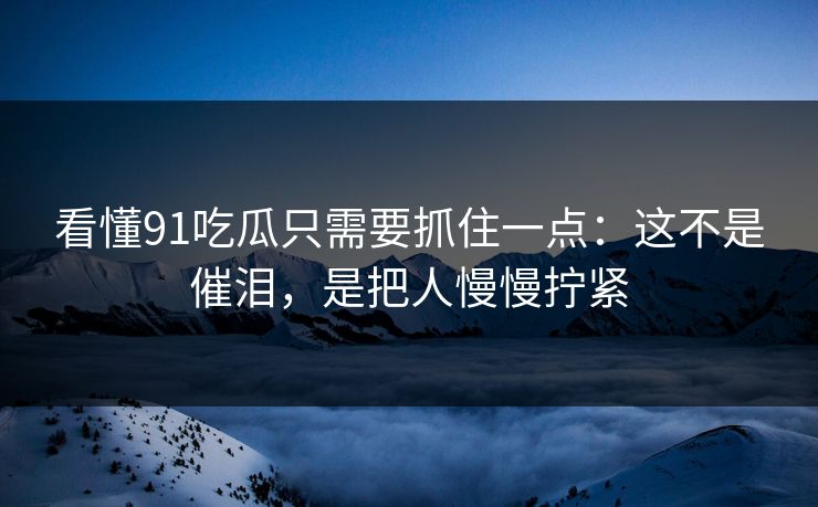看懂91吃瓜只需要抓住一点：这不是催泪，是把人慢慢拧紧