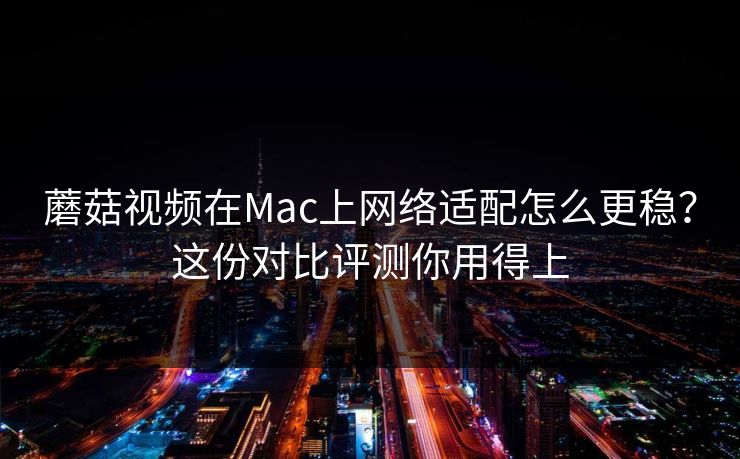 蘑菇视频在Mac上网络适配怎么更稳？这份对比评测你用得上