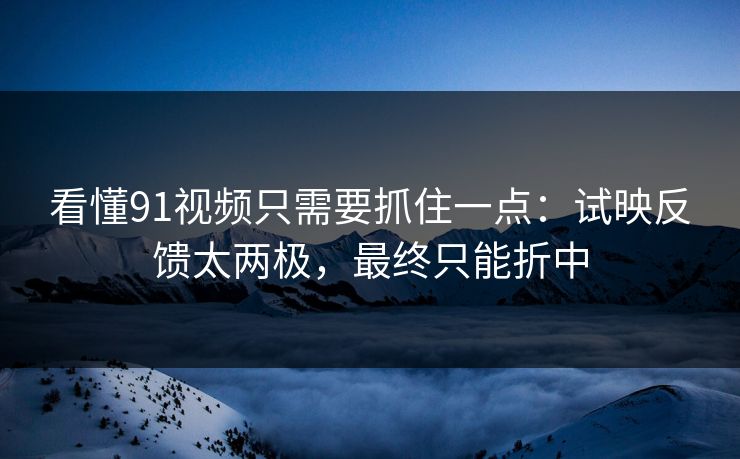 看懂91视频只需要抓住一点：试映反馈太两极，最终只能折中