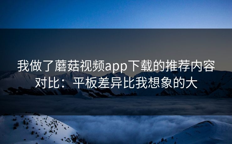 我做了蘑菇视频app下载的推荐内容对比：平板差异比我想象的大