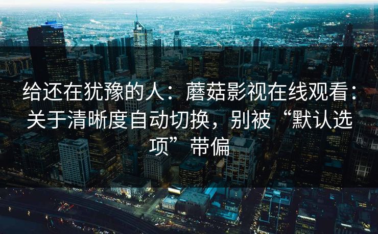给还在犹豫的人：蘑菇影视在线观看：关于清晰度自动切换，别被“默认选项”带偏