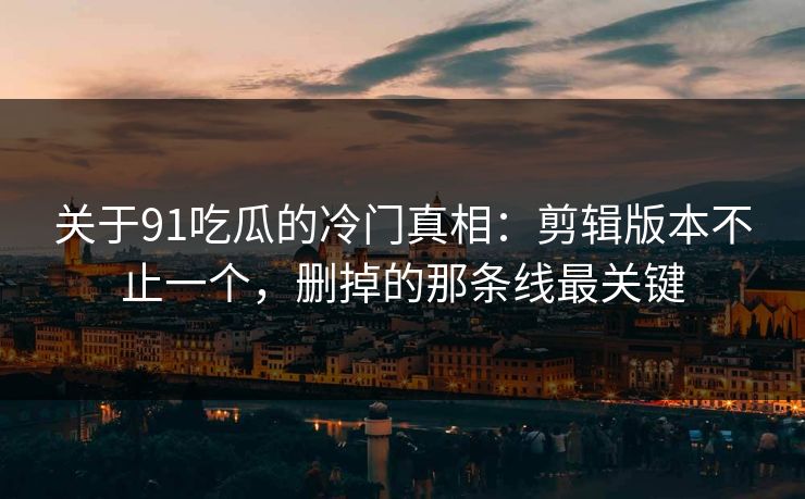 关于91吃瓜的冷门真相：剪辑版本不止一个，删掉的那条线最关键
