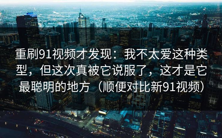 重刷91视频才发现：我不太爱这种类型，但这次真被它说服了，这才是它最聪明的地方（顺便对比新91视频）