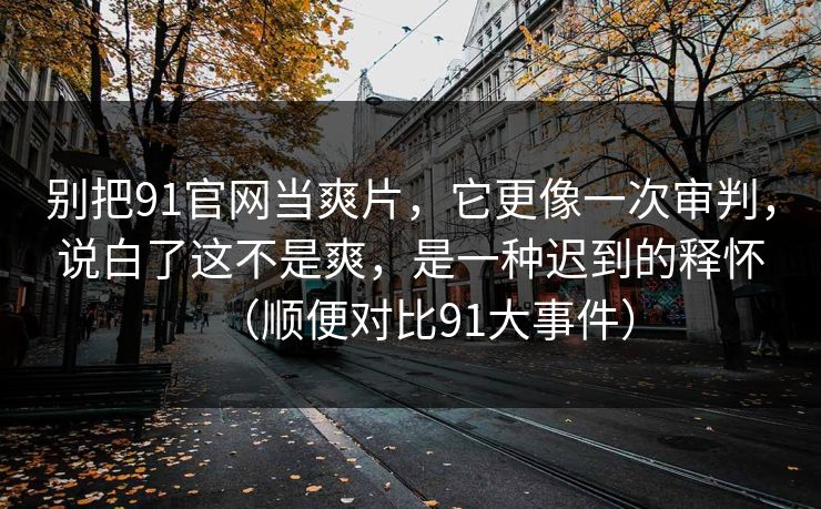 别把91官网当爽片，它更像一次审判，说白了这不是爽，是一种迟到的释怀（顺便对比91大事件）