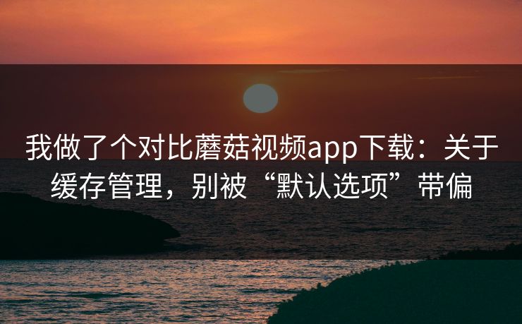 我做了个对比蘑菇视频app下载:关于缓存管理,别被“默认选项”带偏 我做了个对比蘑菇视频app下载:关于缓存管理,别被“默认选项”带偏