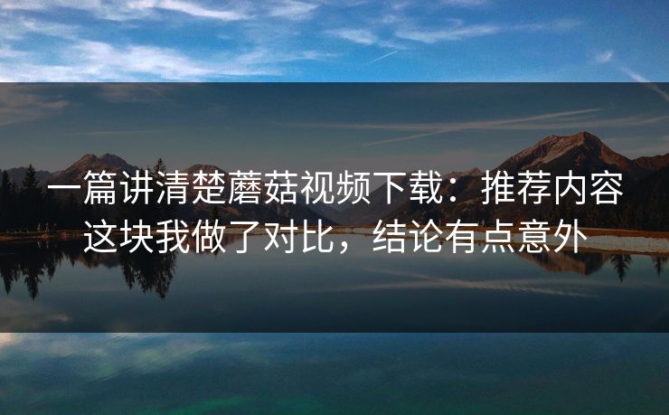 一篇讲清楚蘑菇视频下载:推荐内容这块我做了对比,结论有点意外 一篇讲清楚蘑菇视频下载:推荐内容这块我做了对比,结论有点意外