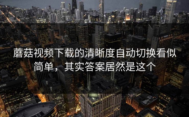 蘑菇视频下载的清晰度自动切换看似简单，其实答案居然是这个