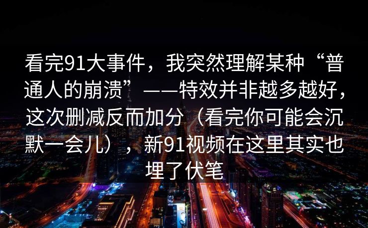 看完91大事件,我突然理解某种“普通人的崩溃”——特效并非越多越好,这次删减反而加分(看完你可能会沉默一会儿),新91视频在这里其实也埋了伏笔 看完91大事件,我突然理解某种“普通人的崩溃”——特效并非越多越好,这次删减反而加分(看完你可能会沉默一会儿),新91视频在这里其实也埋了伏笔