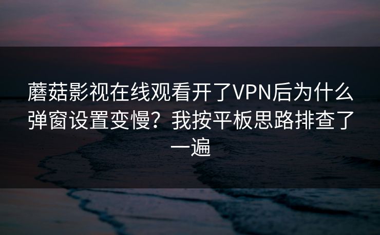 蘑菇影视在线观看开了VPN后为什么弹窗设置变慢?我按平板思路排查了一遍 蘑菇影视在线观看开了VPN后为什么弹窗设置变慢?我按平板思路排查了一遍