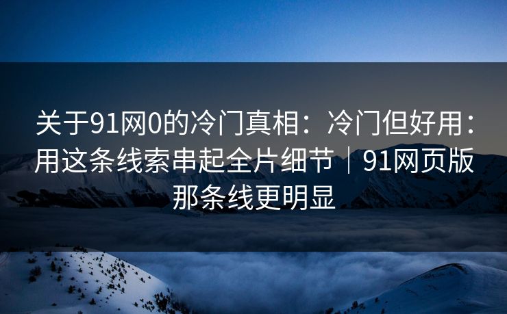 关于91网0的冷门真相：冷门但好用：用这条线索串起全片细节｜91网页版那条线更明显