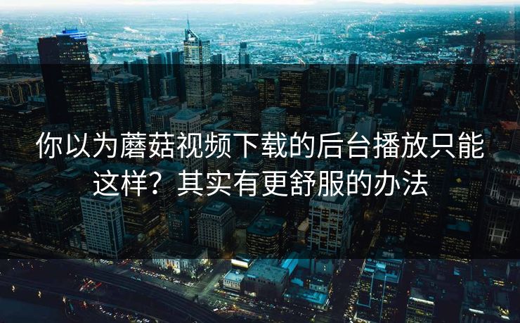 你以为蘑菇视频下载的后台播放只能这样？其实有更舒服的办法
