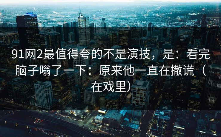 91网2最值得夸的不是演技,是:看完脑子嗡了一下:原来他一直在撒谎(在戏里) 91网2最值得夸的不是演技,是:看完脑子嗡了一下:原来他一直在撒谎(在戏里)