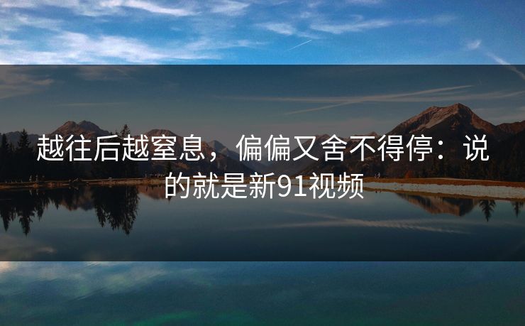 越往后越窒息，偏偏又舍不得停：说的就是新91视频