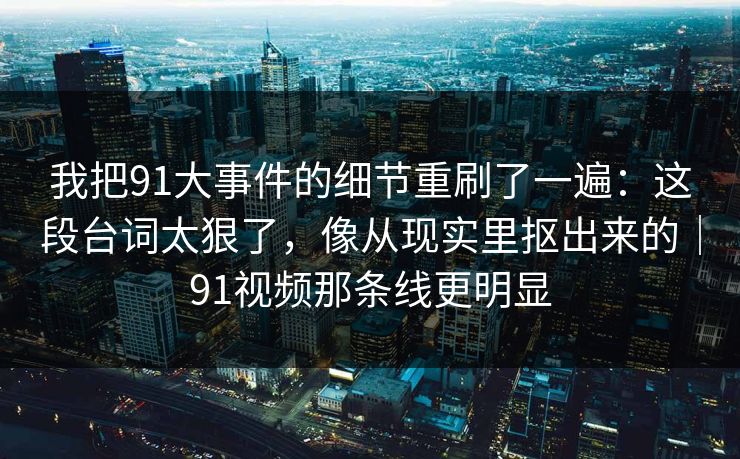我把91大事件的细节重刷了一遍:这段台词太狠了,像从现实里抠出来的|91视频那条线更明显 我把91大事件的细节重刷了一遍:这段台词太狠了,像从现实里抠出来的|91视频那条线更明显