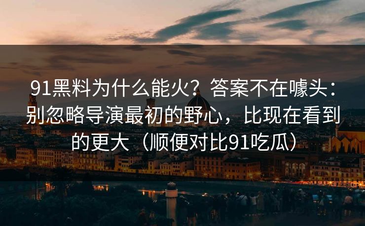 91黑料为什么能火?答案不在噱头:别忽略导演最初的野心,比现在看到的更大(顺便对比91吃瓜) 91黑料为什么能火?答案不在噱头:别忽略导演最初的野心,比现在看到的更大(顺便对比91吃瓜)