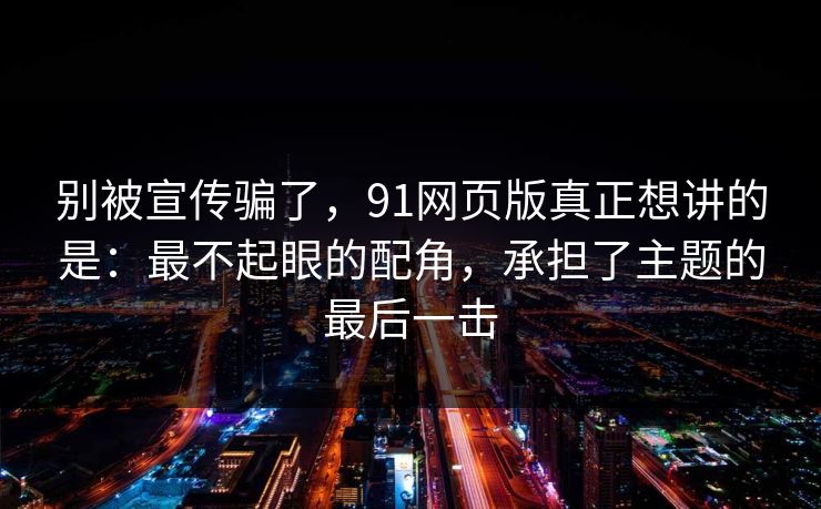 别被宣传骗了,91网页版真正想讲的是:最不起眼的配角,承担了主题的最后一击 别被宣传骗了,91网页版真正想讲的是:最不起眼的配角,承担了主题的最后一击