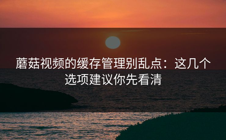 蘑菇视频的缓存管理别乱点:这几个选项建议你先看清 蘑菇视频的缓存管理别乱点:这几个选项建议你先看清