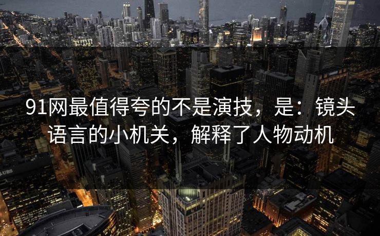 91网最值得夸的不是演技,是:镜头语言的小机关,解释了人物动机 91网最值得夸的不是演技,是:镜头语言的小机关,解释了人物动机